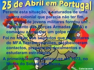 Perante esta situação, e saturados de uma
 guerra colonial que parecia não ter fim,
 um grupo de jovens militares formou um
 Movimento das Forças Armadas (MFA) e
 começou a preparar um golpe militar.
Foi no maior dos segredos que os militares
 do MFA fizeram reuniões, estabeleceram
 contactos, prepararam documentos e
 estudaram estratégias.
A primeira reunião realizou-se em 1973, no
 Monte do Sobral, em Évora.
 