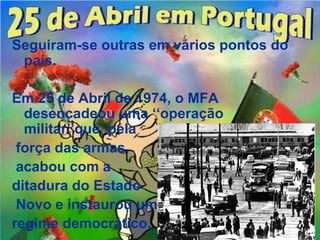 Seguiram-se outras em vários pontos do
 país.

Em 25 de Abril de 1974, o MFA
  desencadeou uma ‘‘operação
  militar’’que, pela
 força das armas,
 acabou com a
ditadura do Estado
 Novo e instaurou um
regime democrático.
 