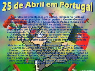 A par das movimentações em Lisboa, também no Porto os
 militares tomam posições. São ocupados o Quartel-General da
   Região Militar do Porto, o Aeroporto de Pedras Rubras e as
              instalações da RTP na cidade invicta.
    Aos homens da Escola Prática de Cavalaria de Santarém,
comandados por Salgueiro Maia, coube o papel mais importante:
a ocupação do Terreiro do Paço e dos ministérios ali instalados.
   A coluna de blindados vindos da cidade ribatejana chega a
Lisboa ainda o dia não tinha despontado, ocupa posições frente
  ao Tejo e controla, sem problemas aquela importante zona da
                              capital.
 Mais tarde Salgueiro Maia desloca parte das suas tropas para o
    Quartel do Carmo onde está o chefe do governo, Marcelo
  Caetano, que acaba por se render no final do dia com apenas
uma exigência: entregar as responsabilidades de governação ao
General António Spínola, oficial que não pertencia ao MFA, para
que “o poder não caía nas ruas”. O Presidente do Conselho, que
  anos antes tinha sucedido a Salazar no poder, é transportado
       para a Madeira e daí enviado para o exílio no Brasil.
 