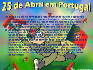 Ao longo do dia os revoltosos foram tomando outros objectivos
  militares e civis e, pese embora tenham existido algumas
  situações tensas entre as forças fiéis ao regime e as tropas
  que desencadearam o golpe, a verdade é que não houve
  notícia de qualquer confronto armado nas ruas de Lisboa.
O único derramamento de sangue teve lugar à porta das
  instalações da PIDE (Polícia de Investigação e Defesa do
  Estado) onde um grupo de cidadãos se manifestava contra os
  abusos daquela organização e alguns dos agentes que se
  encontravam no interior abriram fogo, atingindo mortalmente 4
  populares.
  Por detrás dos acontecimentos daquele dia 25 de Abril estão
  mais de 40 anos de um regime autoritário, que governava em
  ditadura e fazia uso de todos os meios ao seu alcance para
  reprimir as tentativas de transição para um estado de direito
  democrático.
 
