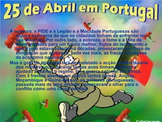A censura, a PIDE e a Legião e a Mocidade Portuguesas são
   alguns exemplos do que os cidadãos tinham de enfrentar no
   seu dia-a-dia. Por outro lado, a pobreza, a fome e a falta de
   oportunidades para um futuro melhor, frutos do isolamento a
   que o país estava votado há décadas, provocaram um fluxo de
   emigração que agravava, cada vez mais, as fracas condições
   da economia nacional.
Mas a gota de água que terá despoletado a acção revolucionária
   dos militares que, durante tantos anos tinham apoiado e
   ajudado a manter o regime, foi a guerra colonial em África.
   Com 3 frentes abertas em outros tantos países, Angola,
   Moçambique e Guiné-Bissau, os militares portugueses,
   passada mais de uma década, começavam a olhar para o
   conflito como uma causa perdida.
 