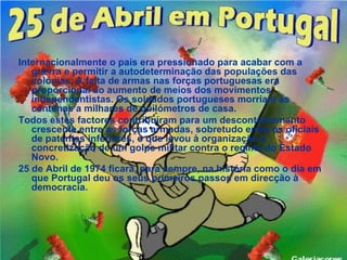 Internacionalmente o país era pressionado para acabar com a
   guerra e permitir a autodeterminação das populações das
   colónias. A falta de armas nas forças portuguesas era
   proporcional ao aumento de meios dos movimentos
   independentistas. Os soldados portugueses morriam às
   centenas a milhares de quilómetros de casa.
Todos estes factores contribuíram para um descontentamento
   crescente entre as forças armadas, sobretudo entre os oficiais
   de patentes inferiores, o que levou à organização e
   concretização de um golpe militar contra o regime do Estado
   Novo.
25 de Abril de 1974 ficará, para sempre, na história como o dia em
   que Portugal deu os seus primeiros passos em direcção à
   democracia.
 