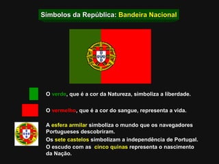 Símbolos da República:  Bandeira Nacional O  verde , que é a cor da Natureza, simboliza a liberdade. O  vermelho , que é a cor do sangue, representa a vida. A  esfera armilar  simboliza o mundo que os navegadores  Portugueses descobriram. Os  sete castelos  simbolizam a independência de Portugal. O escudo   com as   cinco quinas  representa o nascimento da Nação. 