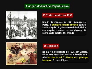 O 31 de Janeiro de 1891 O Regicídio Em 31 de Janeiro de 1891 deu-se, no Porto, a  primeira revolta armada   contra a monarquia. A guarda municipal, fiel à monarquia, venceu os revoltosos. O número de mortos foi grande No dia 1 de fevereiro de 1908, em Lisboa, dá-se um atentado contra a família real. São   mortos o rei D. Carlos e o príncipe herdeiro , D. Luís Filipe. A acção do Partido Republicano 