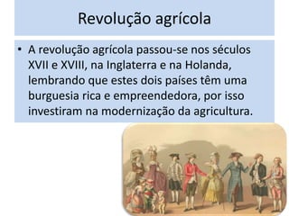 Revolução agrícola
• A revolução agrícola passou-se nos séculos
XVII e XVIII, na Inglaterra e na Holanda,
lembrando que estes dois países têm uma
burguesia rica e empreendedora, por isso
investiram na modernização da agricultura.
 