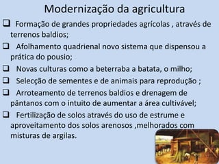 Modernização da agricultura
 Formação de grandes propriedades agrícolas , através de
terrenos baldios;
 Afolhamento quadrienal novo sistema que dispensou a
prática do pousio;
 Novas culturas como a beterraba a batata, o milho;
 Selecção de sementes e de animais para reprodução ;
 Arroteamento de terrenos baldios e drenagem de
pântanos com o intuito de aumentar a área cultivável;
 Fertilização de solos através do uso de estrume e
aproveitamento dos solos arenosos ,melhorados com
misturas de argilas.
 