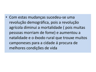 • Com estas mudanças sucedeu-se uma
revolução demográfica, pois a revolução
agrícola diminui a mortalidade ( pois muitas
pessoas morriam de fome) e aumentou a
natalidade e o êxodo rural que trouxe muitos
camponeses para a cidade á procura de
melhores condições de vida
 