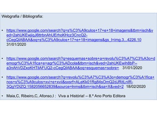 Webgrafia / Bibliografia:
• https://www.google.com/search?q=s%C3%A9culos+17+e+18+imagens&tbm=isch&v
ed=2ahUKEwjiqJ6ttrbnAhUErhoKHcz3CncQ2-
cCegQIABAA&oq=s%C3%A9culos+17+e+18+imagens&gs_l=img.3...4226.10
31/01/2020
• https://www.google.com/search?q=esquemas+sobre+a+revolu%C3%A7%C3%A3o+d
emogr%C3%A1fica+e+agr%C3%ADcola&tbm=isch&ved=2ahUKEwih8bP--
a3nAhVDZxoKHTilAFUQ2-cCegQIABAA&oq=esquemas+sobre+ 31/01/2020
• https://www.google.com/search?q=revolu%C3%A7%C3%A3o+demogr%C3%A1fica+
nos+s%C3%A9culos+xvi+e+xvii&sxsrf=ALeKk01Rg84sOmQ2dJRitLnIR-
3QgYDIZQ:1582056652839&source=lnms&tbm=isch&sa=X&ved=2 18/02/2020
• Maia,C, Ribeiro,C, Afonso,I : Viva a História! – 8.º Ano Porto Editora
 