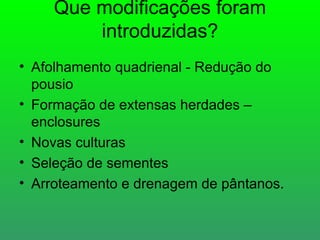 Que modificações foram
        introduzidas?
• Afolhamento quadrienal - Redução do
  pousio
• Formação de extensas herdades –
  enclosures
• Novas culturas
• Seleção de sementes
• Arroteamento e drenagem de pântanos.
 