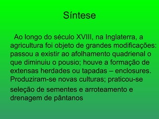 Síntese

 Ao longo do século XVIII, na Inglaterra, a
agricultura foi objeto de grandes modificações:
passou a existir ao afolhamento quadrienal o
que diminuiu o pousio; houve a formação de
extensas herdades ou tapadas – enclosures.
Produziram-se novas culturas; praticou-se
seleção de sementes e arroteamento e
drenagem de pântanos
 