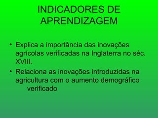 INDICADORES DE
          APRENDIZAGEM

• Explica a importância das inovações
  agrícolas verificadas na Inglaterra no séc.
  XVIII.
• Relaciona as inovações introduzidas na
  agricultura com o aumento demográfico
      verificado
 