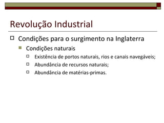 Revolução Industrial
   Condições para o surgimento na Inglaterra
       Condições naturais
           Existência de portos naturais, rios e canais navegáveis;
           Abundância de recursos naturais;
           Abundância de matérias-primas.
 