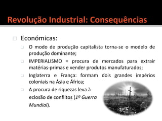  Económicas:
 O modo de produção capitalista torna-se o modelo de
produção dominante;
 IMPERIALISMO = procura de mercados para extrair
matérias-primas e vender produtos manufaturados;
 Inglaterra e França: formam dois grandes impérios
coloniais na Ásia e África;
 A procura de riquezas leva à
eclosão de conflitos (1ª Guerra
Mundial).
 