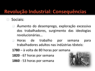  Sociais:
 Aumento do desemprego, exploração excessiva
dos trabalhadores, surgimento das ideologias
revolucionárias...
 Horas de trabalho por semana para
trabalhadores adultos nas indústrias têxteis:
1780 – à volta de 80 horas por semana
1820 - 67 horas por semana
1860 - 53 horas por semana
 