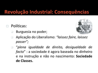  Políticas:
 Burguesia no poder;
 Aplicação do Liberalismo: “laissez faire, laissez
passer”;
 “plena igualdade de direito, desigualdade de
facto” : a sociedade é agora baseada no dinheiro
e na instrução e não no nascimento: Sociedade
de Classes.
 