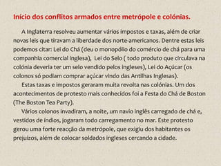 Início dos conflitos armados entre metrópole e colónias.
   A Inglaterra resolveu aumentar vários impostos e taxas, além de criar
novas leis que tiravam a liberdade dos norte-americanos. Dentre estas leis
podemos citar: Lei do Chá (deu o monopólio do comércio de chá para uma
companhia comercial inglesa), Lei do Selo ( todo produto que circulava na
colónia deveria ter um selo vendido pelos ingleses), Lei do Açúcar (os
colonos só podiam comprar açúcar vindo das Antilhas Inglesas).
   Estas taxas e impostos geraram muita revolta nas colónias. Um dos
acontecimentos de protesto mais conhecidos foi a Festa do Chá de Boston
(The Boston Tea Party).
   Vários colonos invadiram, a noite, um navio inglês carregado de chá e,
vestidos de índios, jogaram todo carregamento no mar. Este protesto
gerou uma forte reacção da metrópole, que exigiu dos habitantes os
prejuízos, além de colocar soldados ingleses cercando a cidade.
 