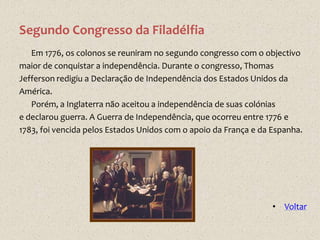 Segundo Congresso da Filadélfia
   Em 1776, os colonos se reuniram no segundo congresso com o objectivo
maior de conquistar a independência. Durante o congresso, Thomas
Jefferson redigiu a Declaração de Independência dos Estados Unidos da
América.
   Porém, a Inglaterra não aceitou a independência de suas colónias
e declarou guerra. A Guerra de Independência, que ocorreu entre 1776 e
1783, foi vencida pelos Estados Unidos com o apoio da França e da Espanha.




                                                                  • Voltar
 