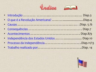 •   Introdução ………… ………...……………………..…… Diap.3
•   O que é a Revolução Americana? ….……..........................Diap.4
•   Causas …………………………………………..….…. .Diap. 5 /6
•   Consequências …………………………………….…….. Diap.7
•   Acontecimentos ……………………………………….. Diap.8/9
•   Independência dos Estados Unidos ..……....................... Diap.10
•   Processo da Independência……………………………..Diap.11/13
•   Trabalho realizado por…………………………………...Diap. 14
 