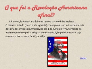 A Revolução Americana foi uma revolta das colónias Inglesas.
O terceiro estado (povo e a burguesia) conseguiu assim a independência
dos Estados Unidos da América, no dia 4 de Julho de 1776, tornando-se
assim no primeiro país a adoptar uma constituição politica escrita, cuja
ocorreu entre os anos de 1775 e 1783.




                                                                 • Voltar
 