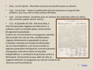 •   1764 - Lei do Açúcar - Elevando os preços do produto para os colonos
•   1765 - Lei do Selo - Todas as publicações (jornais impressos em geral) são
    selados e, por isso, têm os seus preços elevados.
•   1767 - Lei Townshend - Aumento para os colonos dos impostos sobre os vidros,
    chá, corantes, papel, dentre outros.
• 1773 - A Questão do Chá - Até essa data, o
chá é levado pelos ingleses da Índia até as 13
colônias onde é revendido pelos comerciantes
(burguesia) à população.
A partir de 1773 entretanto os burgueses coloniais
são excluídos da rota do chá, vendidos pelos
 ingleses diretamente à população (o preço
é também reduzido em função da eliminação
 de um intermediário). Com essa exclusão os
ingleses pretendem enfraquecer economicamente
a burguesia, mais ativa classe na luta pela
independência e condutora do processo contra a
Metrópole (Acrescente-se que, além do chá, os
 ingleses eliminam os burgueses da rota do comércio de
 diversos outros produtos).
                                                                            •    Voltar
 