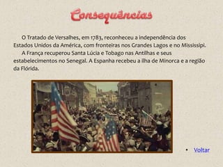 O Tratado de Versalhes, em 1783, reconheceu a independência dos
Estados Unidos da América, com fronteiras nos Grandes Lagos e no Mississipi.
   A França recuperou Santa Lúcia e Tobago nas Antilhas e seus
estabelecimentos no Senegal. A Espanha recebeu a ilha de Minorca e a região
da Flórida.




                                                                   • Voltar
 