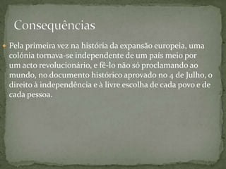 Pela primeira vez na história da expansão europeia, uma colónia tornava-se independente de um país meio por um acto revolucionário, e fê-lo não só proclamando ao mundo, no documento histórico aprovado no 4 de Julho, o direito à independência e à livre escolha de cada povo e de cada pessoa. Consequências 