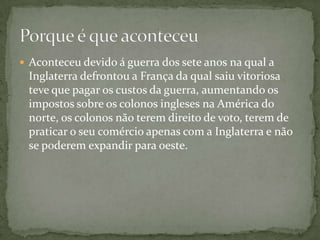Aconteceu devido á guerra dos sete anos na qual a Inglaterra defrontou a França da qual saiu vitoriosa teve que pagar os custos da guerra, aumentando os impostos sobre os colonos ingleses na América do norte, os colonos não terem direito de voto, terem de praticar o seu comércio apenas com a Inglaterra e não se poderem expandir para oeste.Porque é que aconteceu