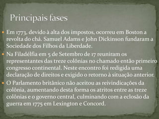 Em 1773, devido à alta dos impostos, ocorreu em Boston a revolta do chá. Samuel Adams e John Dickinson fundaram a Sociedade dos Filhos da Liberdade.Na Filadélfia em 5 de Setembro de 17 reuniram os representantes das treze colônias no chamado então primeiro congresso continental. Neste encontro foi redigida uma declaração de direitos e exigido o retorno à situação anterior.O Parlamento britânico não aceitou as reivindicações da colônia, aumentando desta forma os atritos entre as treze colônias e o governo central, culminando com a eclosão da guerra em 1775 em Lexington e Concord.Principais fases