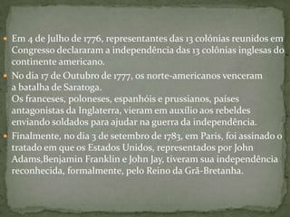 Em 4 de Julho de 1776, representantes das 13 colónias reunidos em Congresso declararam a independência das 13 colônias inglesas do continente americano.No dia 17 de Outubro de 1777, os norte-americanos venceram a batalha de Saratoga. Os franceses, poloneses, espanhóis e prussianos, países antagonistas da Inglaterra, vieram em auxílio aos rebeldes enviando soldados para ajudar na guerra da independência.Finalmente, no dia 3 de setembro de 1783, em Paris, foi assinado o tratado em que os Estados Unidos, representados por John Adams,Benjamin Franklin e John Jay, tiveram sua independência reconhecida, formalmente, pelo Reino da Grã-Bretanha.