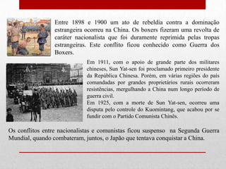 Entre 1898 e 1900 um ato de rebeldia contra a dominação estrangeira ocorreu na China. Os boxers fizeram uma revolta de caráter nacionalista que foi duramente reprimida pelas tropas estrangeiras. Este conflito ficou conhecido como Guerra dos Boxers.Em 1911, com o apoio de grande parte dos militares chineses, Sun Yat-sen foi proclamado primeiro presidente da República Chinesa. Porém, em várias regiões do país comandadas por grandes proprietários rurais ocorreram resistências, mergulhando a China num longo período de guerra civil. Em 1925, com a morte de Sun Yat-sen, ocorreu uma disputa pelo controle do Kuomintang, que acabou por se fundir com o Partido Comunista Chinês. Os conflitos entre nacionalistas e comunistas ficou suspenso  na Segunda Guerra Mundial, quando combateram, juntos, o Japão que tentava conquistar a China. 