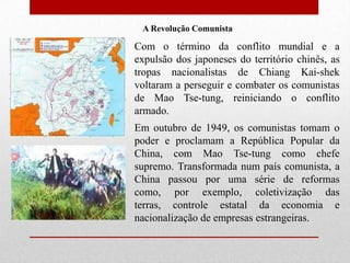 A Revolução Comunista Com o término da conflito mundial e a expulsão dos japoneses do território chinês, as tropas nacionalistas de Chiang Kai-shek voltaram a perseguir e combater os comunistas de Mao Tse-tung, reiniciando o conflito armado.Em outubro de 1949, os comunistas tomam o poder e proclamam a República Popular da China, com Mao Tse-tung como chefe supremo. Transformada num país comunista, a China passou por uma série de reformas como, por exemplo, coletivização das terras, controle estatal da economia e nacionalização de empresas estrangeiras.