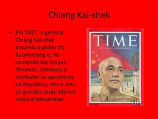 Chiang Kai-shek
• Em 1927, o general
  Chiang Kai-shek
  assumiu o poder do
  Kuomintang e, no
  comando das tropas
  chinesas, começou a
  combater os opositores
  da República, entre eles
  os grandes proprietários
  rurais e comunistas.
 