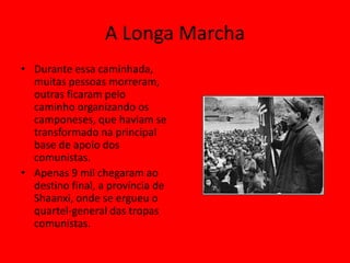 A Longa Marcha
• Durante essa caminhada,
  muitas pessoas morreram,
  outras ficaram pelo
  caminho organizando os
  camponeses, que haviam se
  transformado na principal
  base de apoio dos
  comunistas.
• Apenas 9 mil chegaram ao
  destino final, a província de
  Shaanxi, onde se ergueu o
  quartel-general das tropas
  comunistas.
 