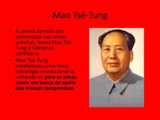 Mao Tsé-Tung
• A severa derrota dos
  comunistas nas zonas
  urbanas, levou Mao Tsé-
  Tung à liderança
  partidária.
• Mao Tsé-Tung
  estabeleceu uma nova
  estratégia revolucionária,
  voltando-se para as zonas
  rurais em busca do apoio
  das massas camponesas.
•
 