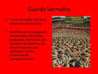 Guarda Vermelha
• "Livro Vermelho" de Mao
  como base doutrinária

• Humilhavam e castigavam
  revisionistas, direitistas,
  burgueses, burocratas do
  Partido e do Estado e até
  mesmo àqueles que
  adotavam estilos
  ocidentais de
  comportamentos.
 