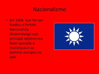 Nacionalismo
• Em 1908, Sun Yat-sen
  fundou o Partido
  Nacionalista
  (Kuomintang) cujo
  principal objetivo era
  fazer oposição à
  monarquia e ao
  domínio europeu no
  país.
 