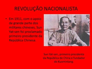 REVOLUÇÃO NACIONALISTA
• Em 1911, com o apoio
  de grande parte dos
  militares chineses, Sun
  Yat-sen foi proclamado
  primeiro presidente da
  República Chinesa.


                            Sun Yat-sen, primeiro presidente
                            da República de China e fundador
                                    do Kuomintang.
 