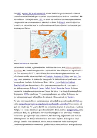 Em 1930, a guerra das planícies centrais, distrai o exército governamental, e dão aos
comunistas mais liberdade para organizar o seu controle sobre as áreas "vermelhas". De
novembro de 1930 a janeiro de 1931, as tropas nacionalistas tentam romper com uma
campanha de cerco aos comunistas no território do sul de Jiangxi, mas são repelidos
pelas forças comunistas, que se revelaram muito melhor equipadas e treinadas do que
simples guerrilheiros.




Mapa da Longa Marcha das forças de Mao.


Em setembro de 1931, o governo chinês está desestabilizado pela invasão japonesa da
Manchúria. Os comunistas aproveitam a oportunidade para reforçar a sua organização e
em 7 de novembro de 1931, os territórios descontínuos das regiões comunistas são
oficialmente unidos sob a autoridade da República Soviética da China, com Mao Tse-
tung como presidente. A área evolui abrangendo 30 000 quilômetros quadrados e uma
população de 3 milhões de habitantes. Entre 1931 e 1934, o Exército Nacional
Revolucionário do Kuomintang realiza quatro novas campanhas de cerco contra o
território comunista de Jiangxi, Henan, Hubei, Anhui, Shaanxi e Gansu. A última
campanha, ordenada pessoalmente por Chiang Kai-shek, vê a vitória dos nacionalistas:
de setembro 1933 a outubro de 1934, aproximadamente um milhão de homens são
enviados para perseguir a República Soviética da China, cercada por bunkers.

As lutas entre os dois blocos aumentariam de intensidade e se prolongarão até 1936. As
várias campanhas de “cerco e aniquilamento dos bandidos vermelhos” fracassaram, até
que, em outubro de 1934, cerca de 100 mil comunistas tiveram de abandonar a região de
Jiangxi. Foi o inicio de um dos episódios marcantes dessa guerra: a Longa Marcha, uma
caminhada de 12 mil quilômetros atravessando onze províncias e travando combates
incessantes, que o principal líder comunista, Mao Tse-tung, empreendeu com mais de
100 mil pessoas em direção ao noroeste do país com o objetivo de escapar ao cerco
inimigo. Durante essa caminhada, muitas pessoas morreram, outras ficaram pelo
caminho organizando os camponeses, que haviam se transformado na principal base de
 