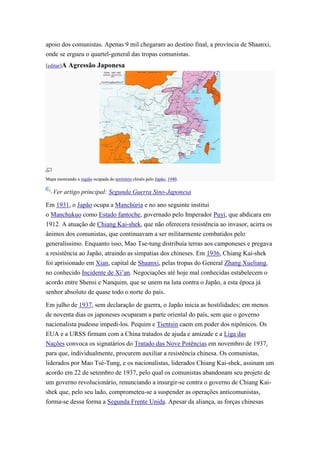 apoio dos comunistas. Apenas 9 mil chegaram ao destino final, a província de Shaanxi,
onde se ergueu o quartel-general das tropas comunistas.
[editar]A   Agressão Japonesa




Mapa mostrando a região ocupada do território chinês pelo Japão, 1940.

   Ver artigo principal: Segunda Guerra Sino-Japonesa

Em 1931, o Japão ocupa a Manchúria e no ano seguinte institui
o Manchukuo como Estado fantoche, governado pelo Imperador Puyi, que abdicara em
1912. A atuação de Chiang Kai-shek, que não oferecera resistência ao invasor, acirra os
ânimos dos comunistas, que continuavam a ser militarmente combatidos pelo
generalíssimo. Enquanto isso, Mao Tse-tung distribuía terras aos camponeses e pregava
a resistência ao Japão, atraindo as simpatias dos chineses. Em 1936, Chiang Kai-shek
foi aprisionado em Xian, capital de Shaanxi, pelas tropas do General Zhang Xueliang,
no conhecido Incidente de Xi’an. Negociações até hoje mal conhecidas estabelecem o
acordo entre Shensi e Nanquim, que se unem na luta contra o Japão, a esta época já
senhor absoluto de quase todo o norte do país.

Em julho de 1937, sem declaração de guerra, o Japão inicia as hostilidades; em menos
de noventa dias os japoneses ocuparam a parte oriental do país, sem que o governo
nacionalista pudesse impedi-los. Pequim e Tientsin caem em poder dos nipônicos. Os
EUA e a URSS firmam com a China tratados de ajuda e amizade e a Liga das
Nações convoca os signatários do Tratado das Nove Potências em novembro de 1937,
para que, individualmente, procurem auxiliar a resistência chinesa. Os comunistas,
liderados por Mao Tsé-Tung, e os nacionalistas, liderados Chiang Kai-shek, assinam um
acordo em 22 de setembro de 1937, pelo qual os comunistas abandonam seu projeto de
um governo revolucionário, renunciando a insurgir-se contra o governo de Chiang Kai-
shek que, pelo seu lado, comprometeu-se a suspender as operações anticomunistas,
forma-se dessa forma a Segunda Frente Unida. Apesar da aliança, as forças chinesas
 
