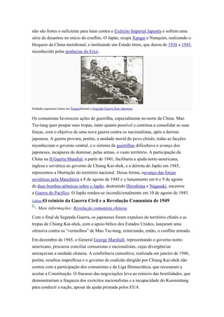 não são fortes o suficiente para lutar contra o Exército Imperial Japonês e sofrem uma
série de desastres no início do conflito. O Japão, ocupa Xangai e Nanquim, realizando o
bloqueio da China meridional, e instituindo um Estado títere, que durou de 1938 a 1945,
reconhecido pelas potências do Eixo.




Soldados japoneses lutam em Xangaidurante a Segunda Guerra Sino-Japonesa.


Os comunistas favorecem ações de guerrilha, especialmente no norte da China. Mao
Tse-tung quer poupar suas tropas, tanto quanto possível e continua a consolidar as suas
forças, com o objetivo de uma nova guerra contra os nacionalistas, após a derrota
japonesa. A guerra provara, porém, a unidade moral do povo chinês, todas as facções
reconheciam o governo central, e o sistema de guerrilhas dificultava o avanço dos
japoneses, incapazes de dominar, pelas armas, o vasto território. A participação da
China na II Guerra Mundial, a partir de 1941, facilitaria a ajuda norte-americana,
inglesa e soviética ao governo de Chiang Kai-shek, e a derrota do Japão em 1945,
representou a libertação do território nacional. Dessa forma, oavanço das forças
soviéticas pela Manchúria a 8 de agosto de 1945 e o lançamento em 6 e 9 de agosto
de duas bombas atômicas sobre o Japão, destruindo Hiroshima e Nagasaki, encerrou
a Guerra do Pacífico. O Japão rendeu-se incondicionalmente em 10 de agosto de 1945.
[editar]O   reinicio da Guerra Civil e a Revolução Comunista de 1949
    Mais informações: Revolução comunista chinesa

Com o final da Segunda Guerra, os japoneses foram expulsos do território chinês e as
tropas de Chiang Kai-shek, com o apoio bélico dos Estados Unidos, lançaram uma
ofensiva contra os “vermelhos” de Mao Tse-tung, reiniciando, então, o conflito armado.

Em dezembro de 1945, o General George Marshall, representando o governo norte-
americano, procurou conciliar comunistas e nacionalistas, cujas divergências
ameaçavam a unidade chinesa. A conferência consultiva, realizada em janeiro de 1946,
porém, resultou improfícua e o governo de coalizão dirigido por Chiang Kai-shek não
contou com a participação dos comunistas e da Liga Democrática, que recusaram a
aceitar a Constituição. O fracasso das negociações leva ao reinicio das hostilidades, que
demonstrariam a fraqueza dos exércitos nacionalistas e a incapacidade do Kuomintang
para conduzir a nação, apesar da ajuda prestada pelos EUA.
 
