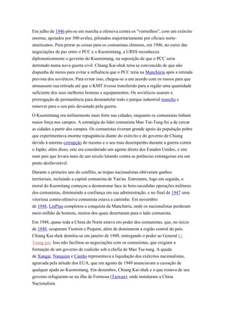Em julho de 1946 pôs-se em marcha a ofensiva contra os "vermelhos", com um exército
enorme, apoiados por 500 aviões, pilotados majoritariamente por oficiais norte-
americanos. Para piorar as coisas para os comunistas chineses, em 1946, no curso das
negociações de paz entre o PCC e o Kuomintang, a URSS reconheceu
diplomaticamente o governo do Kuomintang, na suposição de que o PCC seria
derrotado numa nova guerra civil. Chiang Kai-shek teria se convencido de que não
dispunha de meios para evitar a influência que o PCC teria na Manchúria após a retirada
prevista dos soviéticos. Para evitar isso, chegou-se a um acordo com os russos para que
atrasassem sua retirada até que o KMT tivesse transferido para a região uma quantidade
suficiente dos seus melhores homens e equipamentos. Os soviéticos usaram a
prorrogação de permanência para desmantelar todo o parque industrial manchu e
remover para o seu país devastado pela guerra.

O Kuomintang era militarmente mais forte nas cidades, enquanto os comunistas tinham
maior força nos campos. A estratégia do líder comunista Mao Tsé-Tung foi a de cercar
as cidades a partir dos campos. Os comunistas tiveram grande apoio da população pobre
que experimentava enorme repugnância diante do exército e do governo de Chiang
devido à enorme corrupção do mesmo e o seu mau desempenho durante a guerra contra
o Japão; além disso, este era considerado um agente direto dos Estados Unidos, e isto
num país que levara mais de um século lutando contra as potências estrangeiras era um
ponto desfavorável.

Durante o primeiro ano do conflito, as tropas nacionalistas obtiveram ganhos
territoriais, incluindo a capital comunista de Yan'an. Entretanto, logo em seguida, o
moral do Kuomitang começou a desmoronar face às bem-sucedidas operações militares
dos comunistas, diminuindo a confiança em sua administração, e no final de 1947 uma
vitoriosa contra-ofensiva comunista estava a caminho. Em novembro
de 1948, LinPiao completou a conquista da Manchúria, onde os nacionalistas perderam
meio milhão de homens, muitos dos quais desertaram para o lado comunista.

Em 1948, quase toda a China do Norte estava em poder dos comunistas, que, no inicio
de 1949, ocuparam Tientsin e Pequim, além de dominarem a região central do país.
Chiang Kai-shek demitiu-se em janeiro de 1949, entregando o poder ao General Li
Tsung-jen. Isso não facilitou as negociações com os comunistas, que exigiam a
formação de um governo de coalizão sob a chefia de Mao Tse-tung. A queda
de Xangai, Nanquim e Cantão representava a liquidação dos exércitos nacionalistas,
agravada pela atitude dos EUA, que em agosto de 1949 anunciavam a cessação de
qualquer ajuda ao Kuomintang. Em dezembro, Chiang Kai-shek e o que restava de seu
governo refugiaram-se na ilha de Formosa (Taiwan), onde instalaram a China
Nacionalista.
 