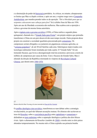 e a diminuição do poder da burocracia partidária. As criticas, no entanto, ultrapassaram
os limites que Mao se dispôs a tolerar, e após um ano, o regime reage com a Campanha
Antidireitista, que mandou prender todos os da oposição. "Dei a liberdade para que as
serpentes colocassem suas cabeças para fora" foi à célebre frase de Mao em 1956.
Após um ano de liberdade a economia não melhorou. Mao acabou com a oposição e
voltou a governar da mesma forma autoritária.

Após a ruptura com o governo soviético (1958), a China realiza o segundo plano
quinquenal, chamado de o “Grande Salto para Frente”, um projeto utópico que pretendia
transformar a China em um país desenvolvido num tempo recorde. Outra proposta desse
projeto era construir a sociedade igualitária preconizada pelo comunismo. Os
camponeses seriam obrigados a se juntarem em gigantescas comunas agrícolas, as
“comunas populares”, de até 20 mil famílias cada uma. Siderúrgicas improvisadas com
tecnologia rudimentar foram instaladas por toda a parte. O “Grande Salto” foi um
tremendo fracasso, que levou a desorganização total da economia e provocou a morte de
milhões de camponeses por causa da fome. Com o fracasso do Grande Salto, Mao é
afastado da direção da República retornando às vésperas da Revolução Cultural
Chinesa, que durará entre 1966-1976.




Retrato oficial de Mao Tse-tung, tal como mostrado na Praça da Paz Celestial.


O conflito ideológico sino-soviético, transformou-se num debate sobre a estratégia
revolucionária, ao qual não faltaram acusações mutuas. Os chineses não aceitavam as
teses de Kruschev sobre a coexistência pacífica entre capitalismo e comunismo e
defendiam as teses stalinistas sobre a separação ideológica e política dos dois blocos
rivais. Após o afastamento de Kruschev (outubro de 1964), a tensão entre os dois países
abrandou temporariamente. No mesmo mês a China explodiu sua primeira bomba
 