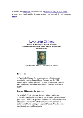 movimento pró-democracia, conhecido como o Massacre da Praça da Paz Celestial,
terminará sob a mira de canhões de guerra, levando a morte de mais de 1400 estudantes.
[editar]




                          Revolução Chinesa
                      História da Revolução Chinesa, revolução
                 nacionalista e comunista, líderes, causas, implantação
                                    do comunismo




                      Sun Yat-sen, líder da I Revolução Chinesa



           Introdução

           A Revolução Chinesa foi um movimento político, social,
           econômico e cultural ocorrido na China no ano de 1911.
           Liderada pelo médico, político e estadista chinês Sun Yat-sen.
           Este movimento nacionalista derrubou a Dinastia Manchu do
           poder.

           Causas: China antes da revolução

           No século XIX, no contexto do imperialismo, a China era
           dominada e explorada pelas potências européias, principalmente
           pelo Reino Unido. Esta potência imperialista, além de explorar a
           China economicamente, interferia nos assuntos políticos e
           culturais da China. Os imperadores da Dinastia Manchu eram
           submissos à dominação européia.
 