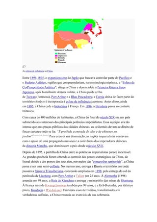 As esferas de influência na China.


Entre 1894-1895, o expansionismo do Japão que buscava controlar parte do Pacífico e
o Sudeste Asiático, regiões que compreenderiam, na terminologia nipônica, a “Esfera da
Co-Prosperidade Asiática”, atinge a China e desencadeia a Primeira Guerra Sino-
Japonesa, após humilhante derrota militar, a China perde a Ilha
de Taiwan (Formosa), Port Arthur e a Ilhas Pescadores; a Coreia deixa de fazer parte do
território chinês e é incorporada à esfera de influência japonesa. Antes disso, ainda
em 1885, a China cede a Indochina à França. Em 1896, a Birmânia passa ao controle
britânico.

Com cerca de 400 milhões de habitantes, a China do final do século XIX era um país
submetido aos interesses das principais potências imperialistas. Essa sujeição era tão
intensa que, nas praças públicas das cidades chinesas, os ocidentais davam-se direito de
fincar cartazes onde se lia: “É proibida a entrada de cães e de chineses no
jardim”.[carece de fontes] Para exercer sua dominação, as nações imperialistas contavam
com o apoio de uma propaganda massiva e a conivência dos imperadores chineses
da dinastia Manchu, que dominavam o país desde oséculo XVII.

Depois de 1895, a partilha da China entre as potências imperialistas parece inevitável.
As grandes potência foram obtendo o controle dos pontos estratégicos da China, do
litoral chinês e dos portos dos seus rios, por meios das "concessões territoriais", a China
passa a ser uma semi-colônia. No mesmo ano, entrega a Rússia o território por onde
passará a ferrovia Transiberiana, concessão ampliada em 1898, pela entrega do sul da
península de Liaotung, com Port Arthur e Talien por 25 anos. À Alemanha (1898)
arrenda por 99 anos, a Baía de Kiauchau e entrega o monopólio das minas de Shantung.
À França arrenda Kwangchowwan também por 99 anos, e a Grã-Bretanha, por idêntico
prazo, Kowloon e Wie-hai-wei. Em todos esses territórios, transformados em
verdadeiras colônias, a China renuncia ao exercício de sua soberania.
 
