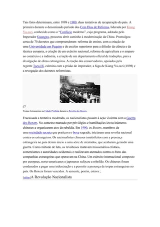 Tais fatos determinam, entre 1898 e 1900, duas tentativas de recuperação do país. A
primeira durante o denominado período dos Cem Dias de Reforma, liderada por Kiang
Yu-wei, conhecido como o “Confúcio moderno”, cujo programa, adotado pelo
Imperador Guangxu, procurou abrir caminho à modernização da China. Promulgou
cerca de 70 decretos que compreenderam: reforma do ensino, com a criação de
uma Universidade em Pequim e de escolas superiores para a difusão da ciência e da
técnica europeia, a criação de um exército nacional, reforma da agricultura e o amparo
ao comércio e a indústria, a criação de um departamento oficial de traduções, para a
divulgação de obras estrangeiras. A reação dos conservadores, apoiados pela
regente Tseu-Hi, culmina com a prisão do imperador, a fuga de Kiang Yu-wei (1898) e
a revogação dos decretos reformistas.




Tropas Estrangeiras na Cidade Proibida durante a Revolta dos Boxers.


Fracassada a tentativa moderada, os nacionalistas passam à ação violenta com a Guerra
dos Boxers. No contexto marcado por privilégios e humilhações levou inúmeros
chineses a organizarem atos de rebeldia. Em 1900, os Boxers, membros de
uma sociedade secreta que praticava o boxe sagrado, iniciaram uma revolta nacional
contra os estrangeiros. Os nacionalistas chineses insatisfeitos com a presença
estrangeira no país deram inicio a uma série de atentados, que acabaram gerando uma
guerra. Como método de luta, os revoltosos matavam missionários cristãos,
comerciantes e autoridades ocidentais e realizavam atentados contra os bens das
companhias estrangeiras que operavam na China. Um exército internacional composto
por europeus, norte-americanos e japoneses sufocou a rebelião. Os chineses foram
condenados a pagar uma indenização e a permitir a presença de tropas estrangeiras no
país. Os Boxers foram vencidos. A semente, porém, estava ;.
[editar]A   Revolução Nacionalista
 