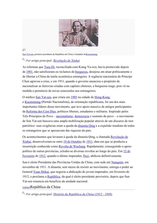 Sun Yat-sen, primeiro presidente da República de China e fundador doKuomintang.

   Ver artigo principal: Revolução de Xinhai

As reformas que Tseu-Hi, reconciliada com Kiang Yu-wei, havia promovido depois
de 1901, não satisfizeram os reclamos da burguesia, desejosa em atuar politicamente e
de libertar a China da tutela econômica estrangeira. A regência reacionária do Príncipe
Chun agravou a crise, e em 1911, quando o governo anunciou o propósito de
nacionalizar as ferrovias criadas com capitais chineses, a burguesia reage, pois vê na
medida o prenúncio de novas concessões aos estrangeiros.

O médico Sun Yat-sen, que criara em 1905 na cidade de Hong-Kong,
o Kuomintang (Partido Nacionalista), de orientação republicana, foi um dos mais
importantes líderes desse movimento, que teve apoio massivo de antigos participantes
da Reforma dos Cem Dias, políticos liberais, estudantes e militares. Inspirado pelos
Três Princípios do Povo – nacionalismo, democracia e sustento do povo – o movimento
de Sun Yat-sen buscava uma ampla mobilização popular através de um discurso de teor
patriótico: suas exigências eram a queda da dinastia Qing e a expulsão imediata de todos
os estrangeiros que se apossavam das riquezas do país.

Os acontecimentos que levaram à queda da dinastia Qing, a chamada Revolução de
Xinhai, desenvolveram-se entre 10 de Outubro de 1911, data em que se produziu a
insurreição conhecida como Revolta de Wuchang. Rapidamente, conseguindo o apoio
político de outras províncias, eclodiu-se diversas revoltas ao longo do país. Em 12 de
Fevereiro de 1912, quando o último imperador, Puyi, abdicou definitivamente.

Sun é eleito Presidente das Províncias Unidas da China, com sede em Nanquim, em
novembro de 1911. A dinastia, sem meios de resistir ao movimento, entrega o poder ao
General Yuan Shikai, que negocia a abdicação do jovem imperador, em fevereiro de
1912, e proclama a República, da qual é eleito presidente provisório, depois que Sun
Yat-sen renuncia em beneficio da unidade nacional.
[editar]República        da China
   Ver artigo principal: História da República da China (1912 - 1949)
 