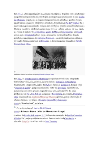 Em 1917, a China declara guerra à Alemanha na esperança de contar com a colaboração
das potências imperialistas no período pós-guerra para que renunciassem às suas esferas
de influências no país, que as tropas estrangeiras fossem retiradas, e que lhes fossem
devolvidas as concessões e territórios arrendados. No entanto, a Paz de Versalhes lhe é
desfavorável, pois as demandas chinesas para por fim ao estatuto semicolonial em que a
China se encontrava não foram aceitas; o que provoca violenta agitação em todo o país,
e a recusa do tratado. O Movimento do Quatro de Maio, antiimperialista e antifeudal,
com o qual o proletariado chinês passa a aparecer no movimento político do país,
possibilitou a propagação do marxismo-leninismo e sua combinação com a prática da
revolução chinesa, preparando a ideologia e os dirigentes para a fundação do Partido
Comunista da China.




Estudantes reunidos em Pequim durante oMovimento Quatro de Maio.


Em 1922, os Tratados das Nove Potências asseguravam reconhecer a integridade
territorial da China, que, em troca, deveria manter a política de portas abertas.
Internamente, a nação sofre, depois de 1920, os efeitos da guerra civil, dirigida pelos
“senhores da guerra”, que possuíam enorme poder nas províncias e controlavam,
juntamente com outros grandes proprietários de terra, cerca de 88% das áreas
produtivas. Em1924, Sun Yat-sen reorganiza o Kuomintang, e nesse ano, Chiang Kai-
shek, no comando da Academia Militar de Whampoa prepara, com a colaboração de
oficiais alemães e soviéticos, o Exército Nacional Revolucionário.
[editar]A   Revolução Comunista
   Ver artigo principal: Guerra Civil Chinesa
[editar]A   Primeira Frente Unida e o Massacre de Xangai
A vitória da Revolução Russa em 1917, influenciou na criação do Partido Comunista
Chinês (PCC), cujos principais fundadores foram o intelectual Chen Duxiu, o
educador Peng-Pai e o ativista político Mao Tse-tung.
 