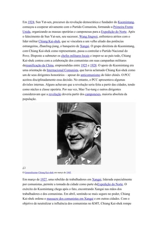 Em 1924, Sun Yat-sen, precursor da revolução democrática e fundador do Kuomintang,
começou a cooperar ativamente com o Partido Comunista, formando a Primeira Frente
Unida, organizando as massas operárias e camponesas para a Expedição do Norte. Após
o falecimento de Sun Yat-sen, seu sucessor, Wang Jingwei, enfrentava atritos com o
líder militar Chiang Kai-shek, que se vinculara a um velho aliado das potências
estrangeiras, ZhanJing-jiang, o banqueiro de Xangai. O grupo direitista do Kuomintang,
com Chiang Kai-shek como representante, passa a controlar o Partido Nacional do
Povo. Disposto a submeter os chefes militares locais e impor-se ao país todo, Chiang
Kai-shek contou com a colaboração dos comunistas em suas campanhas militares
dereunificação da China, empreendidas entre 1925 e 1928. O apoio do Kuomintang era
uma orientação da Internacional Comunista, que havia aclamado Chiang Kai-shek como
um de seus dirigentes honorários – apesar do anticomunismo do líder chinês. O PCC
aceitou disciplinadamente essa decisão. No entanto, o PCC apresentava algumas
divisões internas. Alguns achavam que a revolução seria feita a partir das cidades, tendo
como núcleo a classe operária. Por sua vez, Mao Tse-tung e outros dirigentes
consideravam que a revolução deveria partir dos camponeses, maioria absoluta da
população.




O Generalíssimo Chiang Kai-shek em março de 1945.


Em março de 1927, uma rebelião de trabalhadores em Xangai, liderada especialmente
por comunistas, permite a tomada da cidade como parte daExpedição do Norte. O
exército do Kuomintang chega após o fato, encontrando Xangai nas mãos dos
trabalhadores e dos comunistas. Em abril, sentindo-se mais seguro no poder, Chiang
Kai-shek ordena o massacre dos comunistas em Xangai e em outras cidades. Com o
objetivo de neutralizar a influência dos comunistas no KMT, Chiang Kai-shek rompe
 