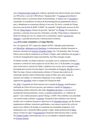com a Primeira Frente Unida pela violência, operando uma ofensiva brutal, que resultou
em 300 mortes e cerca de 5.000 oficiais "desaparecidos”. O expurgo generalizado é
decretado contra os comunistas dentro do Kuomintang. A ruptura com o Comintern é
consumida: os conselheiros soviéticos do Kuomintang devem gradualmente deixar o
país, e abandonam os comunistas chineses à sua sorte. No início, a atitude de Chiang
provocou uma divisão do KMT. O KMT “de esquerda”, dirigido pelo sucessor de Sun
Yat-sen, Wang Jingwei, formou um governo “opositor” em Wuhan. Os comunistas o
apoiaram, e entraram nesse governo. Entretanto, em julho, Wang Jingwei, impotente em
frente de Chiang, por sua vez, rompe com os comunistas e apoia o governo em
Nanquim. A guinada desconcertou a Internacional Comunista.
[editar]O   Levante comunista e a Longa Marcha
Em 1 de Agosto de 1927, tropas dos adeptos do PCC, liderados particularmente
por ZhouEnlai, rebelaram-se em Nanchang: os destacamentos rebeldes formaram os
primeiros elementos do Exército Vermelho Chinês. Em 7 de Setembro, Mao Tse-tung
liderou uma revolta de camponeses em Hunan e Jiangxi, onde estabeleceu um soviete: a
revolta foi esmagada pelas tropas nacionalistas, mas Mao consegue escapar.

Os bandos armados revoltados realizam a sua junção com os camponeses rebeldes e
assumem o controle de várias regiões do sul da China. Em 11 de dezembro, em Cantão,
uma revolta toma o controle da cidade e estabelece um soviete, mas é esmagado com
ferocidade pelo exército três dias depois. Nas montanhas de Jinggang, Zhu De se junta a
Mao Tse-tung e fornece conhecimentos militares. O fracasso das tentativas de
insurreição operária acabou fortalecendo o grupo de Mao, pois, para escapar ao
massacre nas cidades, os comunistas refugiaram-se nos campos, onde
organizavam guerrilhas contra os ataques de Chiang Kai-shek.

Em 1928, a Expedição do Norte termina com a tomada de Pequim, simbolizando a
unificação da China sob novo governo, que mantém a capital em Nanquim; o
Kuomintang reclama soberania sobre toda a República da China e o seu governo é
reconhecido internacionalmente. Assim, os grandes proprietários, os “senhores da
guerra” e até a máfia passaram a apoiar Chiang e o KMT. Para solidificar sua autoridade
e ao mesmo tempo combater o maoísmo, Chiang Kai-shek estabelece uma série de
acordos com os senhores da guerra e aproxima-se da Alemanha Nazista, que lhe fornece
equipamentos militares, instrutores qualificados, e um número razoável de aviões de
guerra com o objetivo de fustigar os comunistas nas montanhas longínquas. Este
alinhamento com a Alemanha falhou quando o Japão, aliado preferencial de Hitler,
atacou a China em 1937. O generalíssimo Chiang Kai-shek buscaria então o auxílio
dos Estados Unidos, interessados por sua vez em impedir a expansão nipônica
no Extremo Oriente.
 