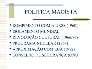 POLÍTICA MAOÍSTA
 ROMPIMENTO COM A URSS (1960)
 ISOLAMENTO MUNDIAL
 REVOLUÇÃO CULTURAL (1966/76)
 PROGRAMA NUCLEAR (1964)
 APROXIMAÇÃO COM EUA (1972)
 CONSELHO DE SEGURANÇA (ONU)
 